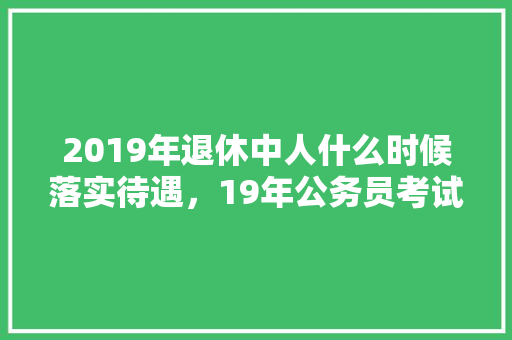 2019年退休中人什么时候落实待遇，19年公务员考试题目 大学排名