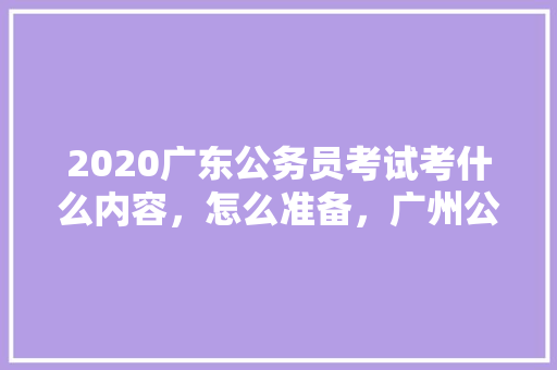 2020广东公务员考试考什么内容，怎么准备，广州公务员考试答案 教育科普