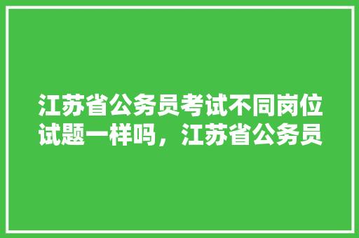 江苏省公务员考试不同岗位试题一样吗，江苏省公务员考试题目和答案 专业填报