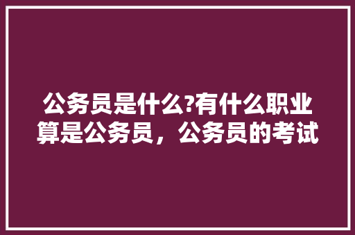 公务员是什么?有什么职业算是公务员，公务员的考试题参考答案 教育科普