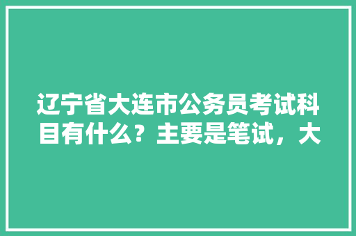 辽宁省大连市公务员考试科目有什么？主要是笔试，大连公务员考试题库