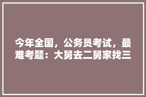 今年全国，公务员考试，最难考题：大舅去二舅家找三舅说四舅被五舅骗去六舅家偷七舅放在八舅柜子里九舅借十舅发给十一舅工资的1000元。问：1、究竟谁是小偷？2、钱本来是谁的，昨天公务员考试题难不难 教育科普