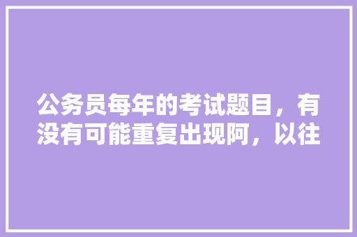 公务员每年的考试题目，有没有可能重复出现阿，以往公务员考试题目一样吗 大学排名