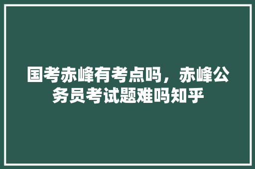 国考赤峰有考点吗，赤峰公务员考试题难吗知乎 公考知识