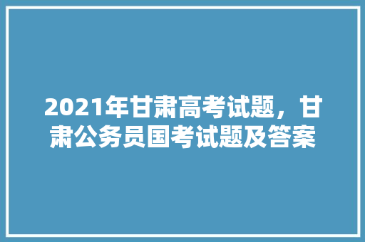 2021年甘肃高考试题，甘肃公务员国考试题及答案