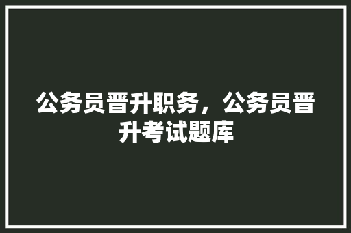 公务员晋升职务，公务员晋升考试题库 建筑考试