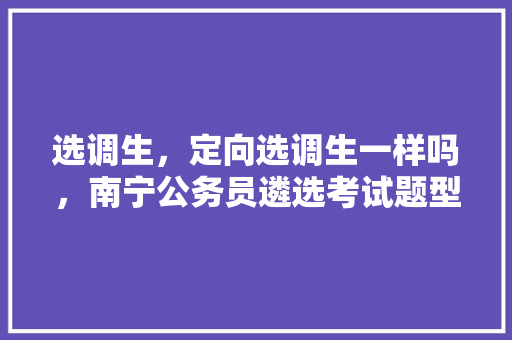 选调生，定向选调生一样吗，南宁公务员遴选考试题型分布 教育科普