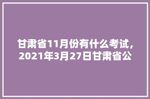 甘肃省11月份有什么考试，2021年3月27日甘肃省公务员考试 建筑考试