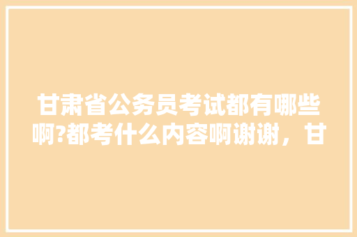 甘肃省公务员考试都有哪些啊?都考什么内容啊谢谢，甘肃公务员考试题目及答案 专业填报