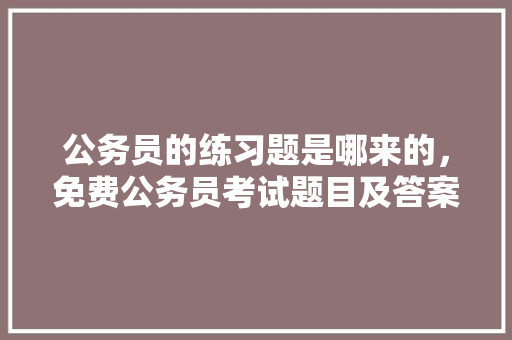 公务员的练习题是哪来的，免费公务员考试题目及答案 公考知识
