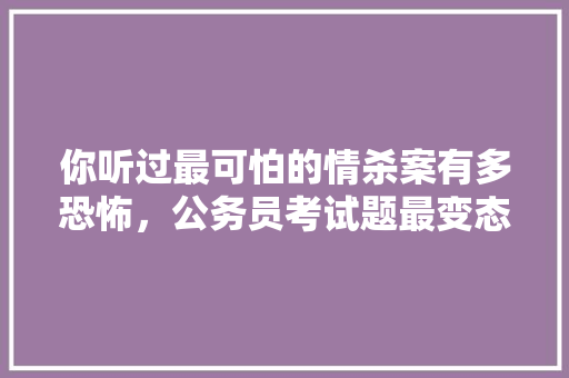 你听过最可怕的情杀案有多恐怖，公务员考试题最变态的题目 大学排名