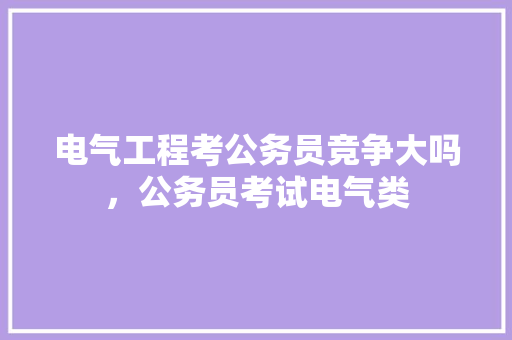 电气工程考公务员竞争大吗，公务员考试电气类 建筑考试