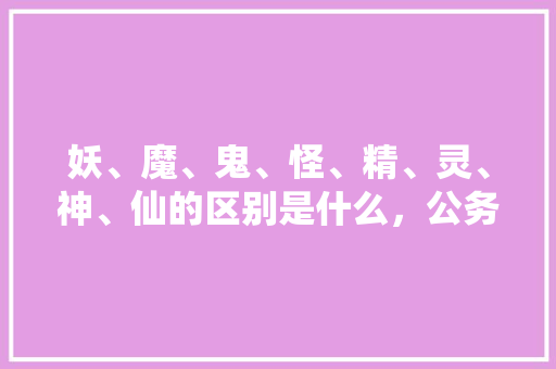 妖、魔、鬼、怪、精、灵、神、仙的区别是什么，公务员考试题老马 专业填报
