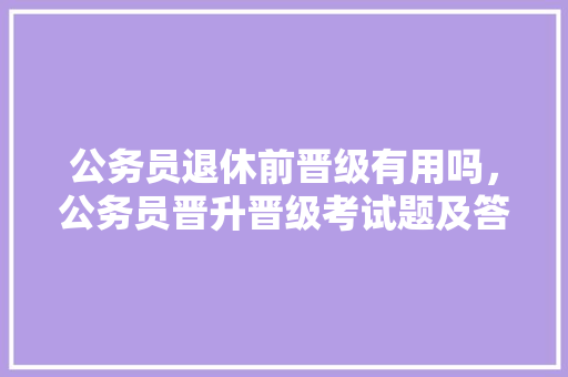 公务员退休前晋级有用吗，公务员晋升晋级考试题及答案 教育科普