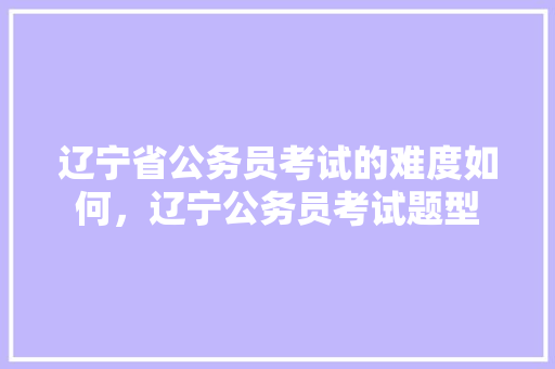 辽宁省公务员考试的难度如何，辽宁公务员考试题型 公考知识