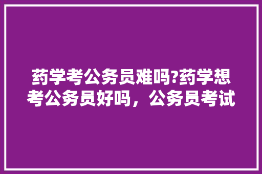 药学考公务员难吗?药学想考公务员好吗，公务员考试题顺序一样吗 大学排名