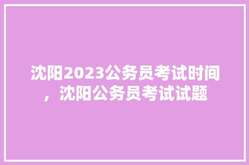 沈阳2023公务员考试时间，沈阳公务员考试试题 教育科普