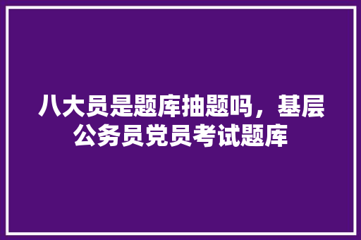 八大员是题库抽题吗，基层公务员党员考试题库 教育科普