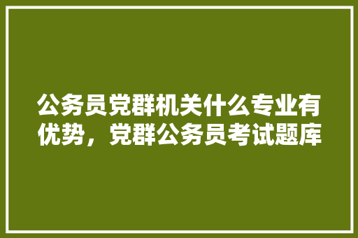 公务员党群机关什么专业有优势，党群公务员考试题库及答案 教育科普