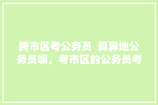 跨市区考公务员  算异地公务员嘛，考市区的公务员考试题一样吗 教育科普