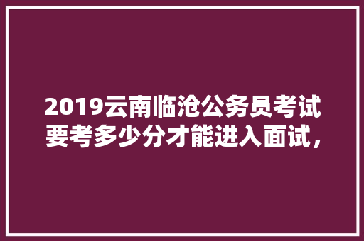 2019云南临沧公务员考试要考多少分才能进入面试，云南临沧公务员考试题目及答案 专业填报