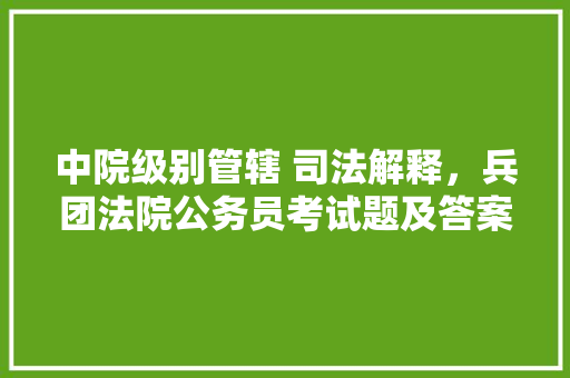中院级别管辖 司法解释，兵团法院公务员考试题及答案 大学排名