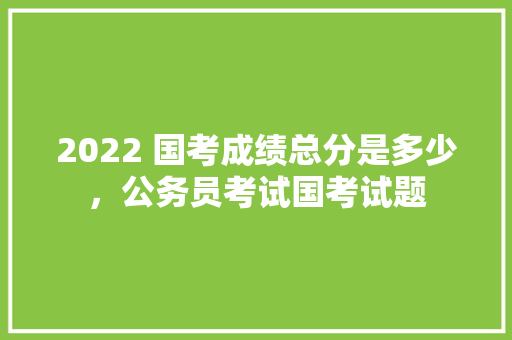 2022 国考成绩总分是多少，公务员考试国考试题 专业填报