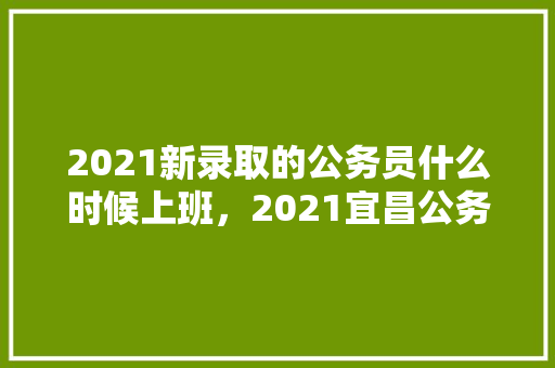 2021新录取的公务员什么时候上班，2021宜昌公务员笔试 专业填报