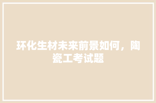 环化生材未来前景如何，陶瓷工考试题 大学排名