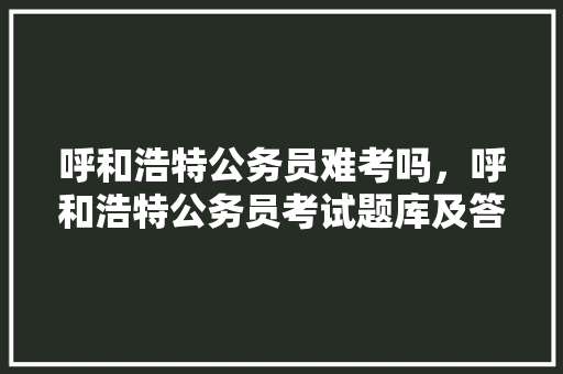 呼和浩特公务员难考吗，呼和浩特公务员考试题库及答案 大学排名