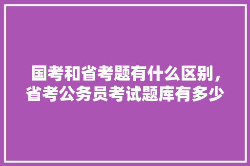 国考和省考题有什么区别，省考公务员考试题库有多少题 教育科普