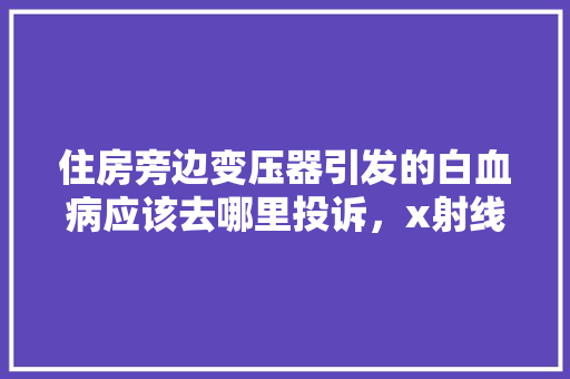 住房旁边变压器引发的白血病应该去哪里投诉，x射线题库 教育科普