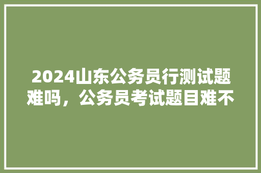 2024山东公务员行测试题难吗，公务员考试题目难不难 公考知识