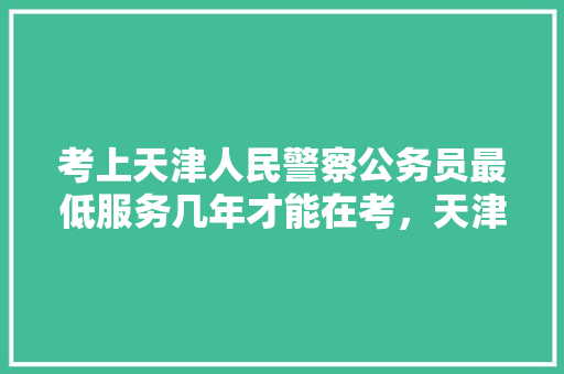 考上天津人民警察公务员最低服务几年才能在考，天津公务员公安考试题及答案 教育科普