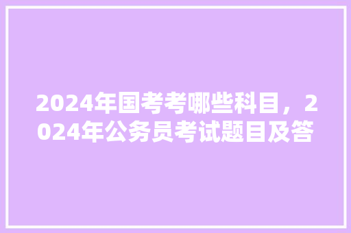 2024年国考考哪些科目，2024年公务员考试题目及答案 专业填报