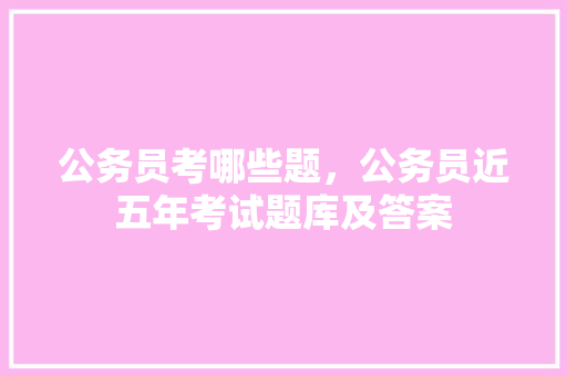 公务员考哪些题，公务员近五年考试题库及答案 大学排名