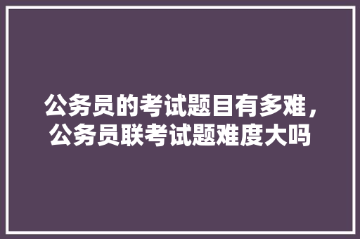 公务员的考试题目有多难，公务员联考试题难度大吗 公考知识