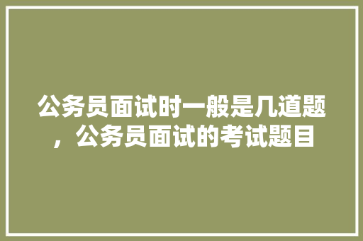 公务员面试时一般是几道题，公务员面试的考试题目 建筑考试