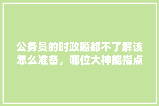 公务员的时政题都不了解该怎么准备，哪位大神能指点一下，公务员考试题时政题及答案