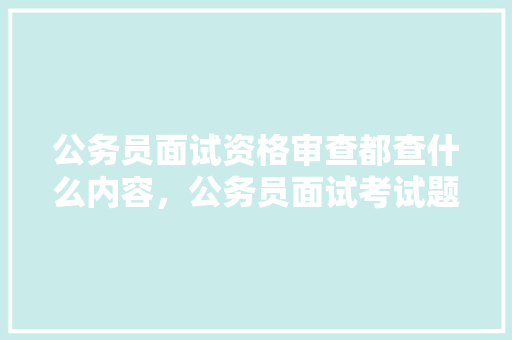 公务员面试资格审查都查什么内容，公务员面试考试题目 建筑考试