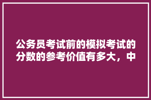 公务员考试前的模拟考试的分数的参考价值有多大，中国公务员模拟考试题目及答案 公考知识
