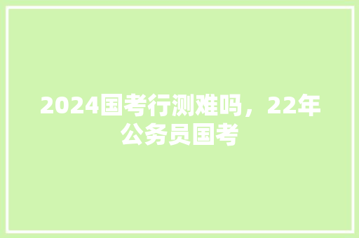 2024国考行测难吗，22年公务员国考
