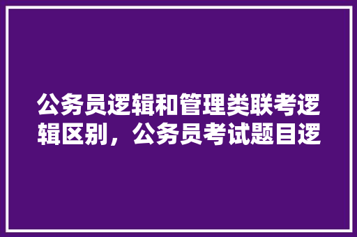 公务员逻辑和管理类联考逻辑区别，公务员考试题目逻辑题