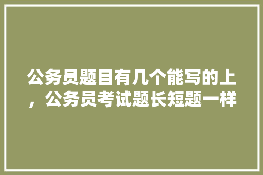 公务员题目有几个能写的上，公务员考试题长短题一样吗 建筑考试