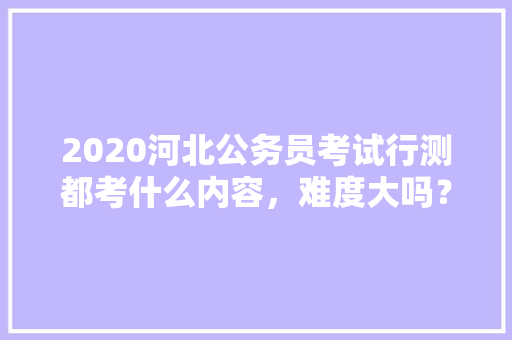 2020河北公务员考试行测都考什么内容，难度大吗？有哪些小技巧，公务员行测考试题库及答案 大学排名