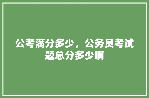公考满分多少，公务员考试题总分多少啊 公考知识