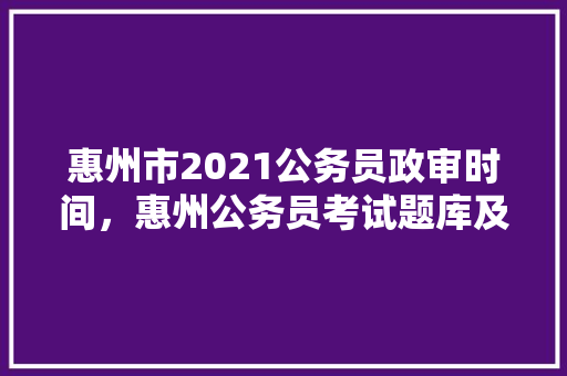 惠州市2021公务员政审时间，惠州公务员考试题库及答案 专业填报