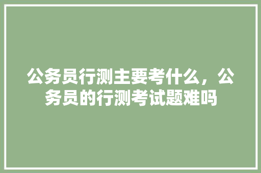公务员行测主要考什么，公务员的行测考试题难吗 公考知识