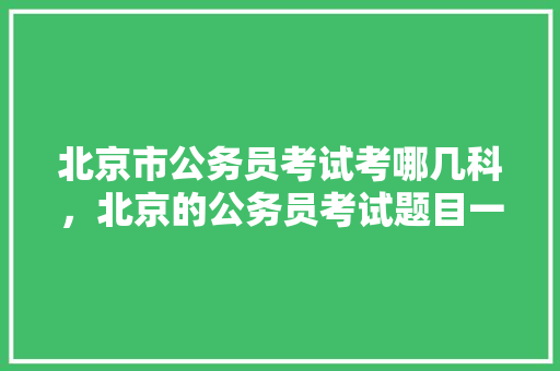 北京市公务员考试考哪几科，北京的公务员考试题目一样吗 教育科普