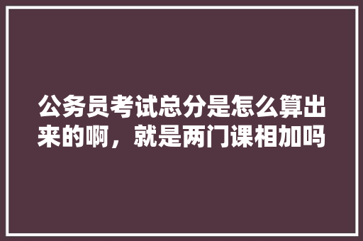 公务员考试总分是怎么算出来的啊，就是两门课相加吗，公务员考试题型分数 专业填报